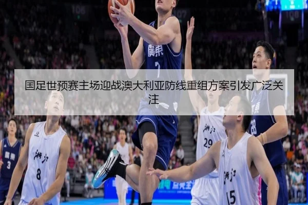 国足世预赛主场迎战澳大利亚防线重组方案引发广泛关注